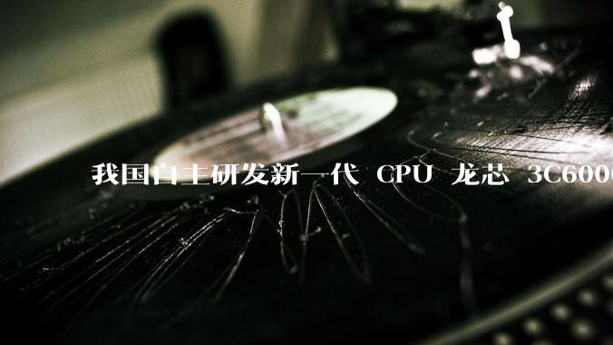 我国自主研发新一代 CPU 龙芯 3C6000 发布，不依赖国外授权技术和境外供应链，有何技术亮点？